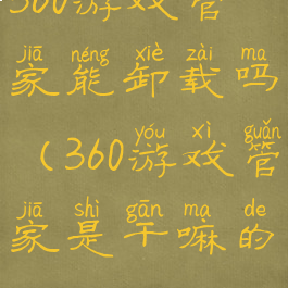 360游戏管家能卸载吗(360游戏管家是干嘛的)