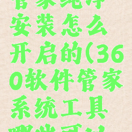 360软件管家纯净安装怎么开启的(360软件管家系统工具哪些可以卸载)