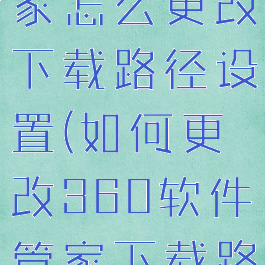 360软件管家怎么更改下载路径设置(如何更改360软件管家下载路径)