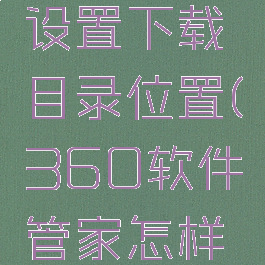 360软件管家怎么设置下载目录位置(360软件管家怎样设置下载路径)