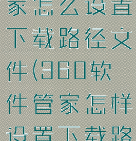 360软件管家怎么设置下载路径文件(360软件管家怎样设置下载路径)