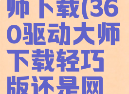 360驱动大师下载(360驱动大师下载轻巧版还是网卡版)