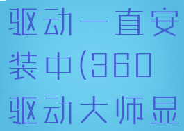 360驱动大师安装显卡驱动一直安装中(360驱动大师显卡一直在安装中)