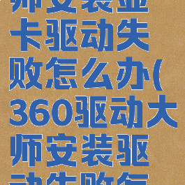 360驱动大师安装显卡驱动失败怎么办(360驱动大师安装驱动失败怎么回事)