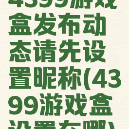 4399游戏盒发布动态请先设置昵称(4399游戏盒设置在哪)