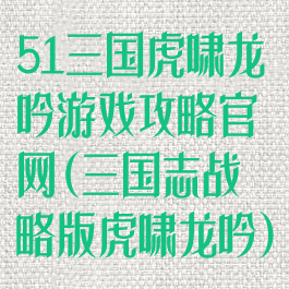 51三国虎啸龙吟游戏攻略官网(三国志战略版虎啸龙吟)