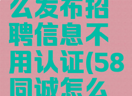 58同城怎么发布招聘信息不用认证(58同诚怎么发布招聘)