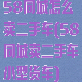 58同城怎么卖二手车(58同城卖二手车小型货车)