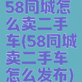 58同城怎么卖二手车(58同城卖二手车怎么发布)