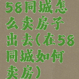 58同城怎么卖房子出去(在58同城如何卖房)