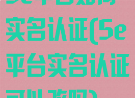 5e平台如何实名认证(5e平台实名认证可以改吗)