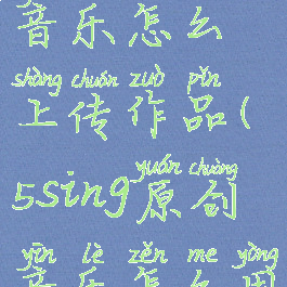 5sing原创音乐怎么上传作品(5sing原创音乐怎么用)