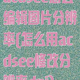 acdsee怎么编辑图片分辨率(怎么用acdsee修改分辨率dpi)