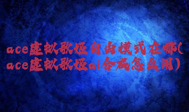 ace虚拟歌姬自由模式在哪(ace虚拟歌姬ai合成怎么用)