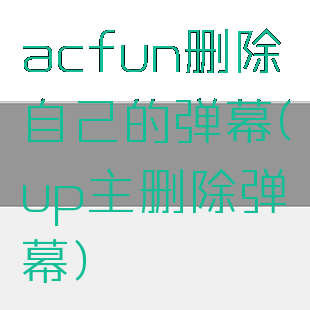 acfun删除自己的弹幕(up主删除弹幕)