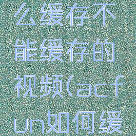 acfun怎么缓存不能缓存的视频(acfun如何缓存视频)