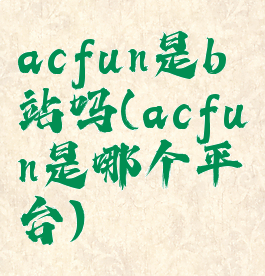 acfun是b站吗(acfun是哪个平台)