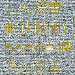 boss直聘怎么设置默认城市(boss直聘怎么设置默认地区)