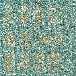 boss直聘注销账号后可以重新注册吗(boss直聘注销后还能再次注册吗)