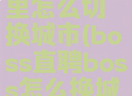 boss直聘里怎么切换城市(boss直聘boss怎么换城市)