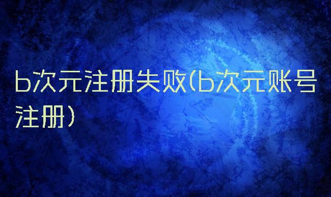 b次元注册失败(b次元账号注册)