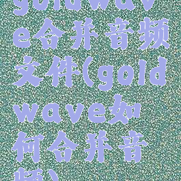goldwave合并音频文件(goldwave如何合并音频)