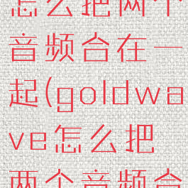 goldwave怎么把两个音频合在一起(goldwave怎么把两个音频合成一个)