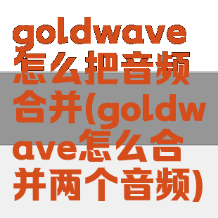 goldwave怎么把音频合并(goldwave怎么合并两个音频)