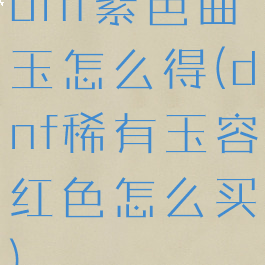 dnf紫色曲玉怎么得(dnf稀有玉容红色怎么买)