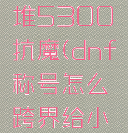 dnf小号堆5300抗魔(dnf称号怎么跨界给小号)