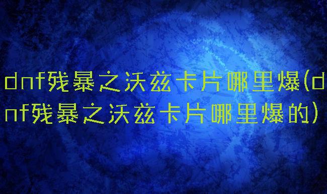 dnf残暴之沃兹卡片哪里爆(dnf残暴之沃兹卡片哪里爆的)