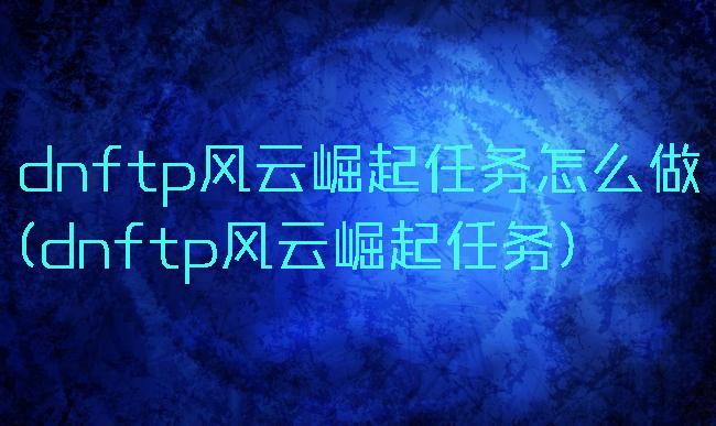 dnftp风云崛起任务怎么做(dnftp风云崛起任务)