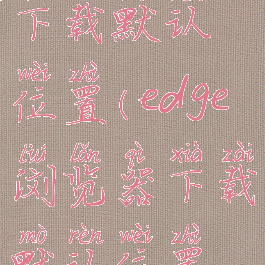 edge浏览器下载默认位置(edge浏览器下载默认位置怎么设置)