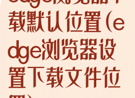 edge浏览器下载默认位置(edge浏览器设置下载文件位置)