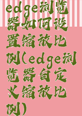 edge浏览器如何设置缩放比例(edge浏览器自定义缩放比例)