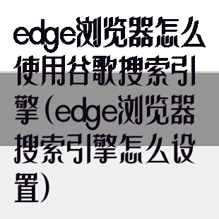 edge浏览器怎么使用谷歌搜索引擎(edge浏览器搜索引擎怎么设置)