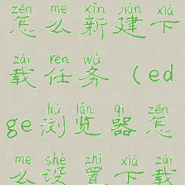 edge浏览器怎么新建下载任务(edge浏览器怎么设置下载工具)
