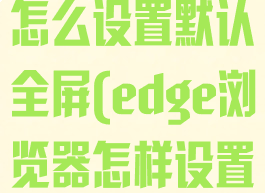 edge浏览器怎么设置默认全屏(edge浏览器怎样设置)