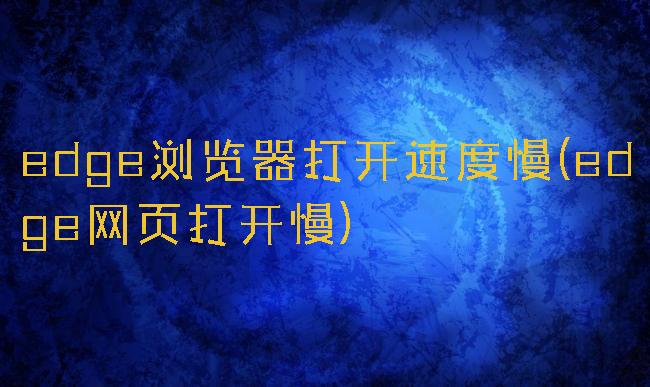 edge浏览器打开速度慢(edge网页打开慢)