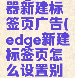 edge浏览器新建标签页广告(edge新建标签页怎么设置别的网站)