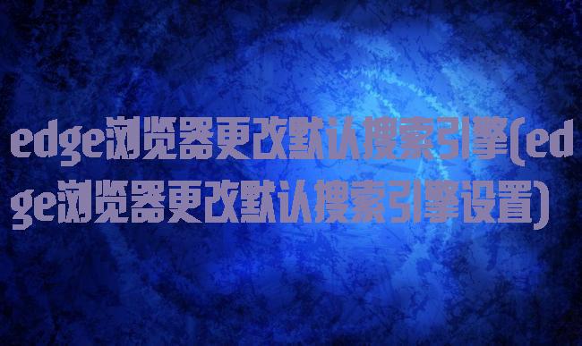 edge浏览器更改默认搜索引擎(edge浏览器更改默认搜索引擎设置)