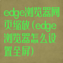edge浏览器网页缩放(edge浏览器怎么设置全屏)
