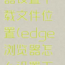 edge浏览器设置下载文件位置(edge浏览器怎么设置下载工具)