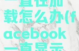 facebook一直在加载怎么办(facebook一直显示网络错误)