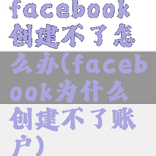 facebook创建不了怎么办(facebook为什么创建不了账户)