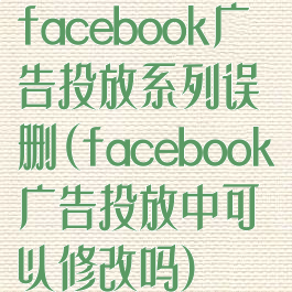 facebook广告投放系列误删(facebook广告投放中可以修改吗)