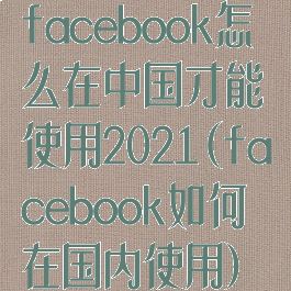 facebook怎么在中国才能使用2021(facebook如何在国内使用)