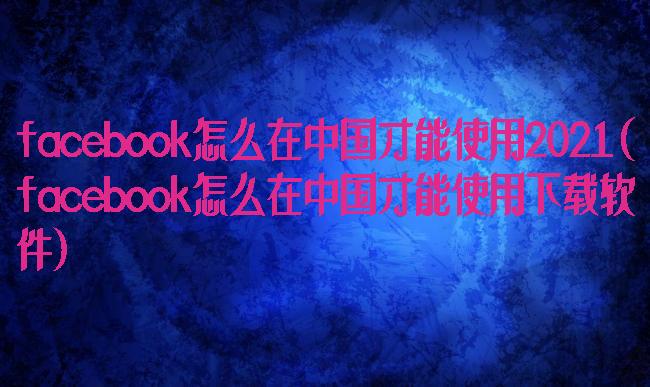 facebook怎么在中国才能使用2021(facebook怎么在中国才能使用下载软件)