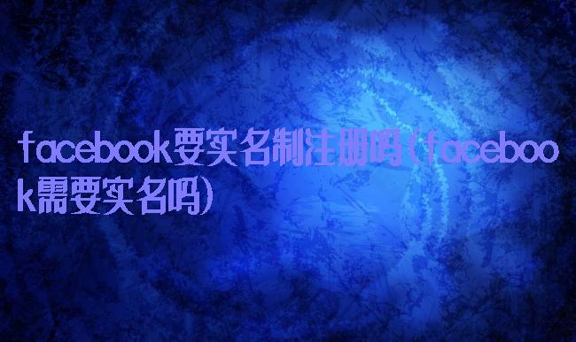 facebook要实名制注册吗(facebook需要实名吗)