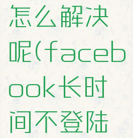 facebook长时间不登陆找不到账号了怎么解决呢(facebook长时间不登陆找不到账号了怎么解决呢苹果)